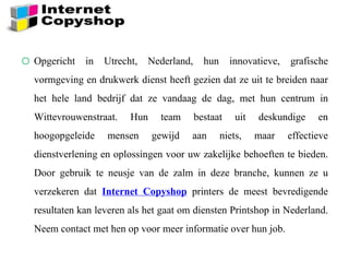 o Opgericht in Utrecht, Nederland, hun innovatieve, grafische
vormgeving en drukwerk dienst heeft gezien dat ze uit te breiden naar
het hele land bedrijf dat ze vandaag de dag, met hun centrum in
Wittevrouwenstraat. Hun team bestaat uit deskundige en
hoogopgeleide mensen gewijd aan niets, maar effectieve
dienstverlening en oplossingen voor uw zakelijke behoeften te bieden.
Door gebruik te neusje van de zalm in deze branche, kunnen ze u
verzekeren dat Internet Copyshop printers de meest bevredigende
resultaten kan leveren als het gaat om diensten Printshop in Nederland.
Neem contact met hen op voor meer informatie over hun job.
 