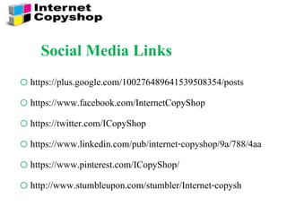 Social Media Links
o https://plus.google.com/100276489641539508354/posts
o https://www.facebook.com/InternetCopyShop
o https://twitter.com/ICopyShop
o https://www.linkedin.com/pub/internet-copyshop/9a/788/4aa
o https://www.pinterest.com/ICopyShop/
o http://www.stumbleupon.com/stumbler/Internet-copysh
 