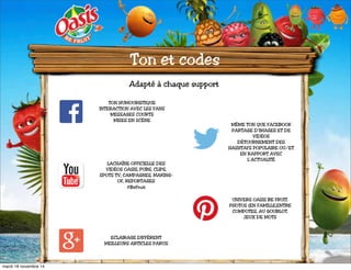 Ton et codes 
Adapté à chaque support 
TON HUMOURISTIQUE 
INTERACTION AVEC LES FANS 
MESSAGES COURTS 
MISES EN SCÈNE 
LACHAÎNE OFFICIELLE DES 
VIDÉOS OASIS, PUBS, CLIPS, 
SPOTS TV, CAMPAGNES, MAKING-OF, 
REPORTAGES 
#BeFruit 
MÊME TON QUE FACEBOOK 
PARTAGE D’IMAGES ET DE 
VIDÉOS 
DÉTOURNEMENT DES 
HASHTAFS POPULAIRE OU/ET 
EN RAPPORT AVEC 
L’ACTUALITÉ 
UNIVERS OASIS BE FRUIT. 
PHOTOS (EN FAMILLE,ENTRE 
COMPOTES, AU GOUBLOT. 
JEUX DE MOTS 
ECLAIRAGE DIFFÉRENT 
MEILLEURS ARTICLES PARUS 
mardi 18 novembre 14 
 