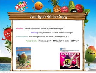 Analyse de la Copy 
Attention : A-t-elle suffisamment d’IMPACT pour être remarquée ? 
Branding : Suis-je assuré de l’ATTRIBUTION du message ? 
Communication : Mon message aura-t-il une bonne COMPRÉHENSION ? 
Passage à l’acte : Mon message est il IMPLIQUANT et donne-t-il ENVIE ? 
mardi 18 novembre 14 
 