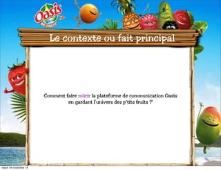 Le contexte ou fait principal 
Comment faire mûrir la plateforme de communication Oasis 
en gardant l’univers des p’tits fruits ? 
mardi 18 novembre 14 
 