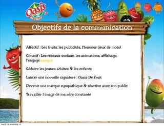 Objectifs de la communication 
• Affectif : Les fruits, les publicités, l’humour (jeux de mots) 
• Conatif : Les réseaux sociaux, les animations, affichage, 
l’engagemangue 
• Séduire les jeunes adultes & les enfants 
• Lancer une nouvelle signature : Oasis Be Fruit 
• Devenir une marque sympathique & réactive avec son public 
• Travailler l’image de manière constante 
mardi 18 novembre 14 
 
