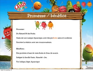 Promesse / bénéfice 
Promesse : 
Du Naturel & des Fruits. 
Oasis est une marque dynamique, avec des profruits sains et modernes 
Favorise la relation avec ses consommateurs. 
Bénéfices : 
Des produits à base de vrais fruits et d’eau de source. 
Intégrer la famille Oasis : Karaoké + Jeu 
Ton ludique, léger, dynamique 
mardi 18 novembre 14 
 