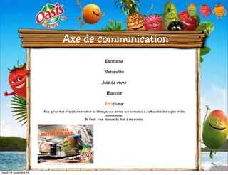 Axe de communication 
Exotisme 
Naturalité 
Joie de vivre 
Humour 
Fruicheur 
Plus qu’un état d’esprit, c’est même un lifestyle, une devise, une invitation à s’affranchir des règles et des 
conventions. « 
Be Fruit » c’est « donner du fruit à ses envies ». 
mardi 18 novembre 14 
 