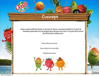 Concept 
Oasis a personnifié les fruits en donnant à chacun une personnalité et un trait de 
caractère particulier, le tout baigné dans des jeux de mots à n’en plus finir autour 
des fruits bien évidemment. 
Personnification des fruits 
Humour (jeux de mot, parodies) 
Multiplicité des fruits 
mardi 18 novembre 14 
 