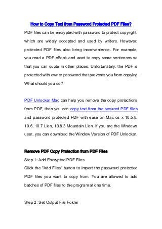 How to Copy Text from Password Protected PDF Files?
PDF files can be encrypted with password to protect copyright,
which are widely accepted and used by writers. However,
protected PDF files also bring inconvenience. For example,
you read a PDF eBook and want to copy some sentences so
that you can quote in other places. Unfortunately, the PDF is
protected with owner password that prevents you from copying.
What should you do?
PDF Unlocker Mac can help you remove the copy protections
from PDF, then you can copy text from the secured PDF files
and password protected PDF with ease on Mac os x 10.5.8,
10.6, 10.7 Lion, 10.8.3 Mountain Lion. If you are the Windows
user, you can download the Window Version of PDF Unlocker.
Remove PDF Copy Protection from PDF Files
Step 1: Add Encrypted PDF Files
Click the "Add Files" button to import the password protected
PDF files you want to copy from. You are allowed to add
batches of PDF files to the program at one time.
Step 2: Set Output File Folder
 