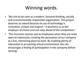 Winning words. ‘ We aim to be seen as a modern, forward-thinking, socially and environmentally responsible organisation. This project deserves an award because its use of technology is innovative, unique and original – it positions us as the employer of choice and one step ahead of the competition.’ ‘ The microsite reaches out to employees when they are most open to impression, creating the perception of our company as a fun, interesting place to work. By enabling plenty of interaction in an exciting virtual environment, the site encourages a feeling of participation in the company before starting.’ 