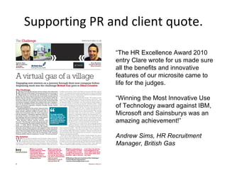 Supporting PR and client quote. “ The HR Excellence Award 2010 entry Clare wrote for us made sure all the benefits and innovative features of our microsite came to life for the judges.  “ Winning the Most Innovative Use of Technology award against IBM, Microsoft and Sainsburys was an amazing achievement!” Andrew Sims, HR Recruitment Manager, British Gas 
