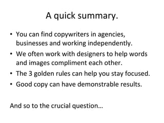 A quick summary. You can find copywriters in agencies, businesses and working independently. We often work with designers to help words and images compliment each other. The 3 golden rules can help you stay focused. Good copy can have demonstrable results. And so to the crucial question… 