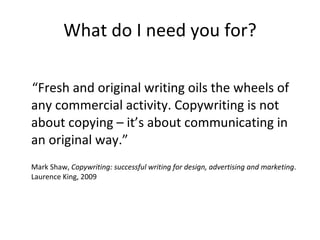 What do I need you for? “ Fresh and original writing oils the wheels of any commercial activity. Copywriting is not about copying – it’s about communicating in an original way.” Mark Shaw,  Copywriting: successful writing for design, advertising and marketing . Laurence King, 2009 