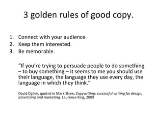 3 golden rules of good copy. Connect with your audience. Keep them interested. Be memorable. “ If you’re trying to persuade people to do something – to buy something – it seems to me you should use their language, the language they use every day, the language in which they think.” David Ogilvy, quoted in Mark Shaw,  Copywriting: successful writing for design, advertising and marketing . Laurence King, 2009  