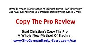 Copy The Pro Review
Brad Christian’s Copy The Pro
A Whole New Method Of Trading!
www.TheGermanBankerSecret.com/ctp
’
IF YOU ARE WATCHING THIS VIDEO ON YOUTUBE ALL THE LINKS IN THE VIDEO
ARE FULLY CLICKABLE AND YOU CAN CLICK ON THEM WHENEVER YOU WISH
 