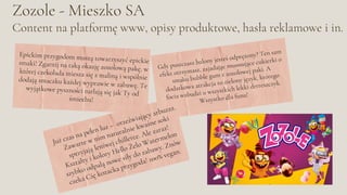 Zozole - Mieszko SA
Content na platformę www, opisy produktowe, hasła reklamowe i in.
Gdy puszczasz balony jesteś odprężony? Ten sam
efekt otrzymasz, zajadając musssujące cukierki o
smaku bubble gum z zozolowej paki. A
dodatkowa atrakcja to zielony język, którego
focia wzbudzi u wszystkich lekki drrreszczyk.
Wszystko dla funu!
Epickim przygodom muszą towarzyszyć epickie
smaki! Zgarnij na taką okazję zozolową pakę, w
której czekolada miesza się z maliną i wspólnie
dodają smaczku każdej wyprawie w zabawę. Te
wyjątkowe pyszności turlają się jak Ty od
śmiechu!
Już czas na pełen luz – orzeźwiający arbuzzz.
Zawarte w nim naturalnie kwaśne soki
sprzyjają leniwej chillerce. Ale zaraz!
Kształty i kolory Hello Żelo Watermelon
szybko odpalą nowe siły do zabawy. Znów
czeka Cię kozacka przygoda! 100% vegan.
 