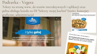 Podravka - Vegeta
Teksty na stronę www, do testów interaktywnych i aplikacji oraz
pełna obsługa kanału na FB "Sekrety mojej kuchni" (treści, koncepty
graficzne, administracja)
 