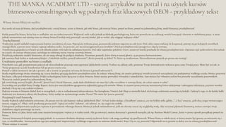 THE MANKA ACADEMY LTD - szereg artykułów na portal i na użytek kursów
biznesowo-consultingowych wg podanych fraz kluczowych (SEO) - przykładowy tekst
Własny biznes bliżej niż myślisz
Key words: od etatu do biznesu, duch przedsiębiorczości, rozwój biznesu, wzrost w biznesie, jak robić biznes, jak otworzyć biznes, pomysł na biznes, pomysł na jednoosobową firmę, model biznesowy, przedsiębiorczość
Każdy pomysł ba biznes, który leży w szufladzie, nie ma żadnej wartości. Większość osób trafia jednak na blokadę psychologiczną, która nie pozwala im na realizację swoich koncepcji i tkwienia w nielubianej pracy. A może
jednak zastanawiasz nad zmianą etatu na własny biznes?Uwolnij swój potencjał i zacznij działać. Jak to zrobić, aby osiągnąć najlepszy efekt?
Trochę historii
Tradycyjny model zakładał rozpoczynanie kariery zawodowej od etatu. Najczęściej wybrana praca pozostawała jedynym zajęciem na całe życie. Dziś także często trafiamy do korporacji, pniemy się po kolejnych szczeblach
managerskich, a potem nasze miejsce zajmuje młodsza osoba , bo przecież „nie ma niezastąpionych pracowników”. Duch przedsiębiorczości przegrywa z chęcią rozwoju.
Transformacja gospodarcza w latach 90-tych skłoniła jednak wielu ludzi do zakładania biznesów. Dziś także najmłodsze pokolenie Z (tzw. zoomerzy) śmielej podchodzi do własnej przedsiębiorczości. Ogromna część społeczeństwa tkwi jednak
na etatach, nie znosząc własnej pracy, narzekając na codzienną rutynę i marząc orozwoju biznesu.
Projektują znakomite modele biznesowe, ale nie mają odwagi do podjęcia działania. Natomiast pomysły, które tkwią w naszej głowie, są po prostu bezwartościowe.
Jak zauważa Paul Arden w znakomitej książce „Cokolwiek myślisz, pomyśl odwrotnie”: „Które pomysły są dobre? Te, które są zrealizowane. Niezrealizowane pomysły po prostu nie istnieją”.
Uwalnianie pomysłów na biznes z szuflady
Przychodzi czas, gdy przyjmowanie poleceń od zwierzchników przestaje nam zapewniać jakikolwiek rozwój. Trafiasz na szklany sufit, ponieważ Twoje doświadczenie wykracza poza ramy Twojej pracy. Może być też tak, że
Twoje propozycje są stale krytykowane lub po prostu tracisz etat.
Pomyśl o takim momencie nie jak o porażce, ale o szansie na przejście od etatu do biznesu („pomyśl odwrotnie”).
Realia współczesnego świata zmieniają się i coraz bardziej sprzyjają duchowi przedsiębiorczości. By założyć własną firmę, nie musisz poświęcać swoich życiowych oszczędności ani podejmować wielkiego ryzyka. Możesz pracować
bez biura, tylko przy własnym biurku. Dzięki technologiom, które łączą nas z całym światem, biznes można prowadzić wirtualnie i samodzielnie. Sam możesz być własnym szefem bez potrzeby zatrudniania pracowników.
Wystarczy znaleźć pomysł na jednoosobową firmę.
Jak stwierdzają autorzy książki „Rework”, Jason Fried i David Hansson, „mała skala działalności nie musi być tylko szczeblem w rozwoju firmy, ale celem samym w sobie”.
Przywołują oni przykład firmy Drudge Raport, która jest amerykańskim agregatorem najbardziej gorących newsów. Mimo, że stanowi prostą witrynę internetową, która selekcjonuje i udostępnia informacje, przynosi wysokie
dochody i liczą się z nią czołowi wydawcy.
Podczas wzrostu w biznesie diabeł tkwi w szczegółach, a nie w rozbudowanej infrastrukturze. Bar kanapkowy Vinnie’s Sub Shop to niewielki lokal, do którego codziennie ustawiają się kolejki. Zasłynął z tego, że do każdej bułki
dodawany jest domowej roboty olej bazyliowy, który nadaje im wyśmienitego smaku. Proste? Nie może być jeszcze prościej!
Przejmuj (i trać) kontrolę
Stanley Kubrick radził młodym reżyserom: „Po prostu weź do ręki kamerę i nakręć jakikolwiek film”. A Paul Arden dodaje: „Chciałbym” oznacza „czy nie byłoby miło, gdyby...”. „Chcę” oznacza, „jeśli chcę czegoś wystarczająco
mocno, osiągnę to”. Obaj z nich przekazują prostą myśl - lepiej coś zrobić i żałować , niż żałować, że, się czegoś nie zrobiło.
Umiejętność podejmowania ryzyka jest wpisana w prowadzenie własnego biznesu. Można je jednak minimalizować, jeśli nie chcemy rzucać się na głęboką wodę. Aby utrzymać płynność finansową, możesz rozwijać swoje
dodatkowe zajęcie pozostając na etacie.
Pomocny bywa też plan, który nada ramy naszym koncepcjom i wpisze je w realny rynek. Aby go stworzyć, możesz skorzystać z gotowych narzędzi, jak np. Business Model Canvas., który w prosty sposób porządkuje pomysł na
biznes.
Autorzy biznesowych książek przestrzegają jednak, że scenariusz działania obejmuje rozwój wydarzeń, które i tak mogą wymknąć się spod kontroli. Własna firma to szkoła życia, w której musisz być gotowy na mierzenie się z
tym, co nieobliczalne . Istotna podczas tego jest umiejętność improwizacji i szybkiego reagowania na zmienne okoliczności. Kręci Cię to, czy przeraża? Odpowiedź na to pytanie to dobry test na własną przedsiębiorczość.
Własne miejsce w oceanie
 