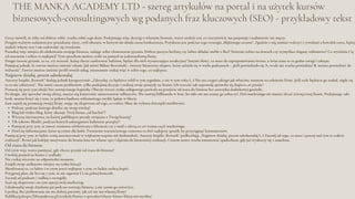 THE MANKA ACADEMY LTD - szereg artykułów na portal i na użytek kursów
biznesowych-consultingowych wg podanych fraz kluczowych (SEO) - przykładowy tekst
Podcast, podczas którego dzielisz się swoją wiedzą?
Blog lub wideo blog, który ukazuje Twój biznes „od kuchni”?
Witryna internetowa, na której publikujesz porady związane z Twoją branżą?
Tik-tokowe filmiki, podczas których udostępniasz kulinarne przepisy?
Pamiętaj przy tym, że nawet rozmowa telefoniczna z klientem czy e-mail z ofertą to też ważna część marketingu.
Dziel się informacjami, które są cenne dla ludzi. Tworzenie wartościowego contentu to dziś najlepszy sposób, by przyciągnąć konsumentów.
Grecy mówili, że żeby coś dobrze robić, trzeba robić tego dużo. Podejmując więc decyzję o własnym biznesie, warto znaleźć coś, co rzeczywiście nas pasjonuje i nadmiernie nie męczy.
Drugim ważnym zadaniem jest poszukanie niszy, czyli obszaru, w którym nie działa nasza konkurencja. Przydatna jest podczas tego strategia „błękitnego oceanu”. Zgodnie z nią zamiast walczyć z rywalami o kawałek tortu, lepiej
znaleźć własny tort i nie zadowalać się resztkami.
Poszukaj więc miejsca do ulokowania swojego biznesu, zadając sobie elementarne pytania. Dobrze parzysz herbatę czy lubisz składać meble z Ikei? Świetnie robisz na drutach czy wymyślasz slogany reklamowe? Co wyróżnia Cię
od otoczenia i robisz to najlepiej? Tym sposobem możesz trafić na pomysł na jednoosobową firmę.
Drugie istotne pytanie, to to, czy wartość, którą chcesz zaoferować ludziom, będzie dla nich wystarczająco atrakcyjna? Innymi słowy, co masz do zaproponowaniu światu, a świat uzna to za godne uwagi i zakupu.
Pamiętaj jednak, że zawsze możesz zmienić zdanie. Jak mówi Miłosz Brzeziński - świetny biznesowy ekspert, który udziela się w wielu podcastach - „Jeśli powiedziało się A, wcale nie trzeba powiedzieć B, można powiedzieć do
widzenia”. Zawsze możesz zmienić profil swoich usług, nieustannie szukaj więc w sobie tego, co najlepsze.
Najpierw działaj, potem udoskonalaj
Autorzy książki „Rework” dodają jednak kategorycznie: „Zdecyduj, co będziesz robił w tym tygodniu, a nie w tym roku (...) Nie ma czegoś takiego jak właściwy moment na założenie firmy. Jeśli stale będziesz go szukał, nigdy się
za to nie zabierzesz”. Nie mnóż zatem problemów, tylko podejmuj decyzje i realizuj swoje pomysły na biznes. Ich wartość tak naprawdę sprawdzi się dopiero „w praniu”.
Postaraj się przy tym obejść bez zewnętrznego kapitału. Obecny wzrost rynku usługowego pozwala na przejście od etatu do biznesu bez zastrzyku dodatkowej gotówki.
Po drugie, aby sprzedać swoją ofertę, musisz nią koniecznie zainteresować odbiorców. Nie stawiaj billboardu w lesie, bo nikt nie ma szansy go zobaczyć. Dziś marketingu nie musisz zlecać zewnętrznej firmie. Podejmując taki
krok, musisz liczyć się z tym, że połowa budżetu reklamowego zwykle ląduje w błocie.
Sam zajmij się promocją swojej firmy, stając się ekspertem od tego, co robisz. Masz do wyboru dziesiątki możliwości.
Pamiętaj przy tym, że ludzie cenią autentyczność w większym stopniu niż doskonałość. Autorzy książki „Rework” podkreślają: „Najpierw działaj, potem udoskonalaj (...) Zacznij od tego, co masz i pracuj nad tym w trakcie
realizacji”. Brzmi jak kolejny motywator do brania losu we własne ręce i dążenia do biznesowej realizacji. Czasem nawet trzeba zmontować spadochron, gdy już wyskoczy się z samolotu.
Od etatu do biznesu
Od czym więc warto pamiętać, gdy chcesz przejść od etatu do biznesu?
Uwolnij pomysł na biznes z szuflady;
Nie czekaj wiecznie na odpowiedni moment;
Znajdź swoje unikatowe miejsce na rynku (niszę);
Skonfrontuj to, co lubisz i w czym jesteś najlepszy z tym, co ludzie zechcą kupić;
Przygotuj plan, ale licz się z tym, że nie zapewni Ci on pełnej kontroli;
Zacznij od podstaw i zadbaj o szczegóły;
Stań się ekspertem i na tym oprzyj swój marketing;
Udoskonalaj swoje działania już podczas rozwoju biznesu, a nie zanim go stworzysz.
I próbuj. Bez próbowania nie ma dobrej potrawy, jak też nie ma własnej firmy!
Publikacja:https://blizejsukcesu.pl/artykuly/biznes-i-sprzedaz/wlasny-biznes-blizej-niz-myslisz/
 