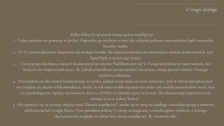 O magii dialogu
Żaden przekaz nie powstaje w próżni. Poprzedza go myślenie o tym, jak najlepiej pokazać emocojonalne bądź racjonalne
benefity marki.
To Ty jesteś najlepszym ekspertem od swojego brandu. Im więcej przekażesz mi informacji o swoich oczekiwaniach, tym
lepiej będę w stanie ująć temat.
Twoja grupa docelowa, research konkurencji czy swoiste "habilitowanie się" w Twojej dziedzinie to moje zadania, bez
których nie rozpoczynam pracy. By jednak prawidłowo przeprowadzić ten proces, muszę poznać szkielet Twojego
myślenia o biznesie.
Pracowałam już dla niemal każdej branży na rynku, jednak wciąż może on mnie zaskoczyć. Jeśli w moich specjalizacjach
nie znajduje się akurat telekomunikacja, wiedz, że tak samo szybko opanuje ten temat jak modele samochodów marki Seat
czy psychologiczne aspekty wychowania dzieci z ADHD, co również mam na koncie. Dla skutecznego copywritera nie
istnieje życie w jednej "bańce".
Aby upewnić się, że istnieje między nami "chemia współpracy", umów się ze mną na niedługą i niezobowiązującą rozmowę
telefoniczną lub Google Meets. Tym sposobem pokażę Ci swoje strategiczne i consultingowe myślenie, z którego
skorzystasz bez względu na dalsze losy naszej współpracy. W rozmowie siła!
Kilka dobrych rad przed rozpoczęciem współpracy
1.
2.
3.
4.
5.
 