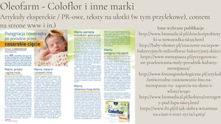 Oleofarm - Coloflor i inne marki
Artykuły eksperckie / PR-owe, teksty na ulotki (w tym przylekowe), content
na strone www i in.) Inne wybrane publikacje:
http://www.biomedical.pl/dziecko/probioty
ki-u-noworodka-6659.html
http://baby-shower.pl/znaczenie-szczepow-
bakteryjnych-mikroflorze-bakteryjnej-dzieci
https://www.menopauza.pl/przygotowac-
sie-przekwitania-maly-poradnik-kobiety-
menopauza/
http://www.forumginekologiczne.pl/artykul
/uniwersalne-zastosowanie-lnu-na-
menopauze-na- zaparcia-na-skore-i-
wlosy/20340
http://www.biomedical.pl/kobieta/estrogen
y-pod-lupa-6603.html
https://www.fit.pl/d-jak-dobra-witamina-
na-ciaze-i-start-zycia/14263/
 