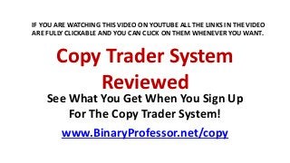 Copy Trader System
Reviewed
See What You Get When You Sign Up
For The Copy Trader System!
www.BinaryProfessor.net/copy
IF YOU ARE WATCHING THIS VIDEO ON YOUTUBE ALL THE LINKS IN THE VIDEO
ARE FULLY CLICKABLE AND YOU CAN CLICK ON THEM WHENEVER YOU WANT.
 