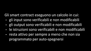 Gli smart contract eseguono un calcolo in cui:
- gli input sono verificabili e non modificabili
- gli output sono verificabili e non modificabili
- le istruzioni sono verificabili e non modificabili
- resta attivo per sempre a meno che non sia
programmato per auto-spegnersi
 