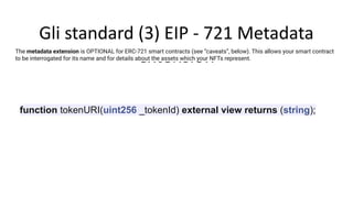 Gli standard (3) EIP - 721 Metadata
extension
The metadata extension is OPTIONAL for ERC-721 smart contracts (see “caveats”, below). This allows your smart contract
to be interrogated for its name and for details about the assets which your NFTs represent.
function tokenURI(uint256 _tokenId) external view returns (string);
 