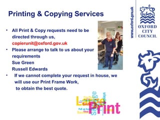 Printing & Copying Services
• All Print & Copy requests need to be
directed through us,
copierunit@oxford.gov.uk
• Please arrange to talk to us about your
requirements
Sue Green
Russell Edwards
• If we cannot complete your request in house, we
will use our Print Frame Work,
to obtain the best quote.
 