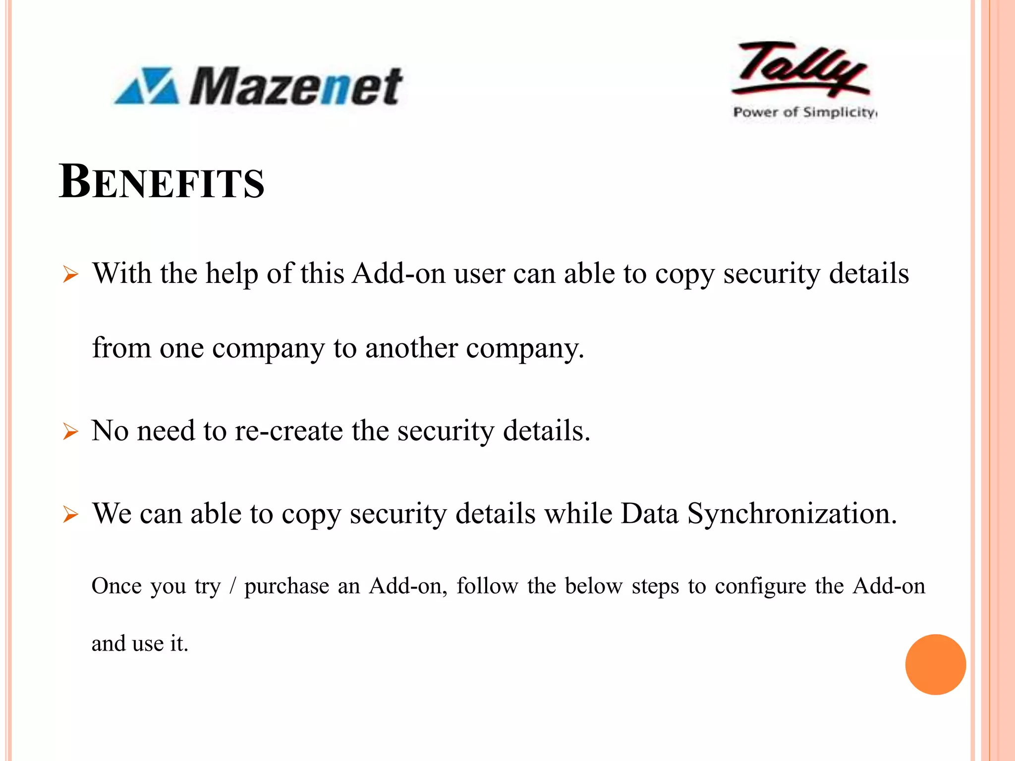 BENEFITS
 With the help of this Add-on user can able to copy security details
from one company to another company.
 No need to re-create the security details.
 We can able to copy security details while Data Synchronization.
Once you try / purchase an Add-on, follow the below steps to configure the Add-on
and use it.
 