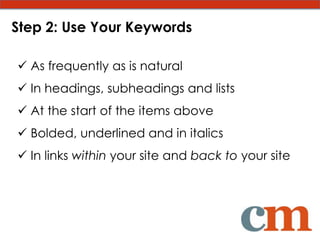 Step 2: Use Your Keywords

 As frequently as is natural
 In headings, subheadings and lists
 At the start of the items above
 Bolded, underlined and in italics
 In links within your site and back to your site
 