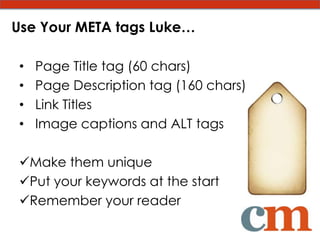 Use Your META tags Luke…

 •   Page Title tag (60 chars)
 •   Page Description tag (160 chars)
 •   Link Titles
 •   Image captions and ALT tags

 Make them unique
 Put your keywords at the start
 Remember your reader
 