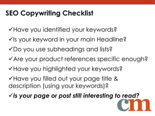 SEO Copywriting Checklist

Have you identified your keywords?
Is your keyword in your main Headline?
Do you use subheadings and lists?
Are your product references specific enough?
Have you highlighted your keywords?
Have you filled out your page title &
description (using your keywords)?
Is your page or post still interesting to read?
 