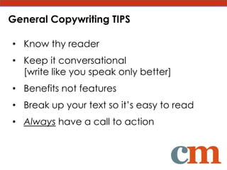 General Copywriting TIPS

• Know thy reader
• Keep it conversational
  [write like you speak only better]
• Benefits not features
• Break up your text so it’s easy to read
• Always have a call to action
 