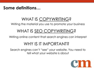 Some definitions…

          WHAT IS COPYWRITING?
   Writing the material you use to promote your business

       WHAT IS SEO COPYWRITING?
  Writing online content that search engines can interpret

            WHY IS IT IMPORTANT?
   Search engines can’t “see” your website. You need to
              tell what your website is about
 