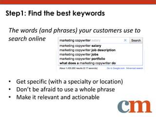 Step1: Find the best keywords

The words (and phrases) your customers use to
search online




• Get specific (with a specialty or location)
• Don’t be afraid to use a whole phrase
• Make it relevant and actionable
 