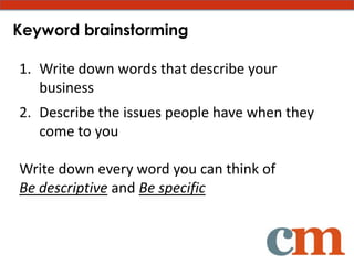 Keyword brainstorming

1. Write down words that describe your
   business
2. Describe the issues people have when they
   come to you

Write down every word you can think of
Be descriptive and Be specific
 