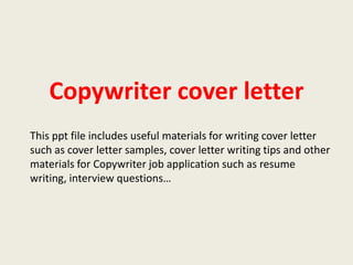 Copywriter cover letter
This ppt file includes useful materials for writing cover letter
such as cover letter samples, cover letter writing tips and other
materials for Copywriter job application such as resume
writing, interview questions…

 