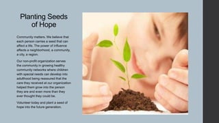 Planting Seeds
of Hope
Community matters. We believe that
each person carries a seed that can
affect a life. The power of influence
affects a neighborhood, a community,
a city, a region.
Our non-profit organization serves
the community in growing healthy
community networks where children
with special needs can develop into
adulthood being reassured that the
care they received at our organization
helped them grow into the person
they are and even more than they
ever thought they could be.
Volunteer today and plant a seed of
hope into the future generation.

 