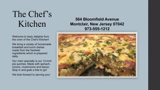The Chef’s
Kitchen
Welcome to tasty delights from
the oven of the Chef’s Kitchen!
We bring a variety of homemade
breakfast and lunch dishes
made from the freshest
ingredients which is prepared
daily.
Our main specialty is our 12-inch
pie quiches. Made with spinach,
onions, mushrooms and bacon.
Stop in and grab a bite to go!
We look forward to serving you!

564 Bloomfield Avenue
Montclair, New Jersey 07042
973-555-1212

 