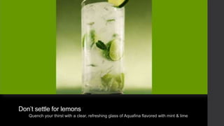 Don’t settle for lemons
Quench your thirst with a clear, refreshing glass of Aquafina flavored with mint & lime

 