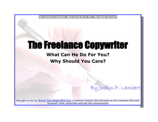 The Freelance Copywriter: What Can He Do For You? Why Should You Care?




         The Freelance Copywriter
                        What Can He Do For You?
                         Why Should You Care?




                                                                By Justin P. Lambert

Brought to you by Words That Begin With You, a content creation firm focused on the customer first and
                         foremost. Visit, subscribe and join the conversation!
 
