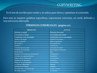 COPYWRITING Es el arte de escribir para vender y se utiliza para elevar y optimizar el contenido Para esto se requiere palabras específicas, expresiones concretas, un estilo definido y una estructura adecuada TÉRMINOS COMERCIALES  (página 20) 