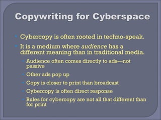    Cybercopy is often rooted in techno-speak.
   It is a medium where audience has a
    different meaning than in traditional media.
    • Audience often comes directly to ads—not
      passive
    • Other ads pop up
    • Copy is closer to print than broadcast
    • Cybercopy is often direct response
    • Rules for cybercopy are not all that different than
      for print
 