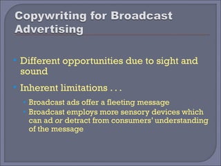    Different opportunities due to sight and
    sound
   Inherent limitations . . .
    • Broadcast ads offer a fleeting message
    • Broadcast employs more sensory devices which
      can ad or detract from consumers’ understanding
      of the message
 