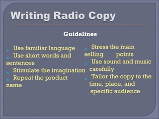 Guidelines

  Use familiar language       Stress the main




                           
 




  Use short words and      selling      points
sentences                     Use sound and music


                           
  Stimulate the imagination carefully
 




  Repeat the product          Tailor the copy to the
name                        time, place, and
                              specific audience
 