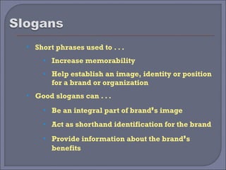    Short phrases used to . . .
      • Increase memorability

      • Help establish an image, identity or position
         for a brand or organization
   Good slogans can . . .
      • Be an integral part of brand’s image

      • Act as shorthand identification for the brand

      • Provide information about the brand’s
         benefits
 