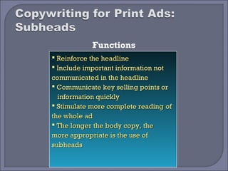 Functions
 Reinforce the headline
 Include important information not
communicated in the headline
 Communicate key selling points or
  information quickly
 Stimulate more complete reading of
the whole ad
 The longer the body copy, the
more appropriate is the use of
subheads
 