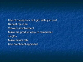  Use of metaphors: liril girl, lalita ji in surfUse of metaphors: liril girl, lalita ji in surf
 Repeat the ideaRepeat the idea
 Viewer’s involvementViewer’s involvement
 Make the product easy to rememberMake the product easy to remember
 JinglesJingles
 Make actors talkMake actors talk
 Use emotional approachUse emotional approach
 