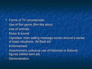  Forms of TV commercials:Forms of TV commercials:
 Use of film genre (film like story)Use of film genre (film like story)
 Use of animalsUse of animals
 Music & soundMusic & sound
 Vignettes: main selling message woven around a seriesVignettes: main selling message woven around a series
of basic situations. (M-Seal ad)of basic situations. (M-Seal ad)
 EndorsementEndorsement
 Anachronism: judicious use of historical or fictionalAnachronism: judicious use of historical or fictional
figures (Akbar-bsnl ad)figures (Akbar-bsnl ad)
 DemonstrationDemonstration
 
