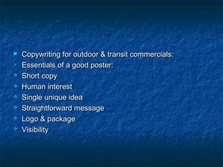  Copywriting for outdoor & transit commercials:Copywriting for outdoor & transit commercials:
 Essentials of a good poster:Essentials of a good poster:
 Short copyShort copy
 Human interestHuman interest
 Single unique ideaSingle unique idea
 Straightforward messageStraightforward message
 Logo & packageLogo & package
 VisibilityVisibility
 