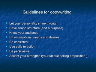 Guidelines for copywritingGuidelines for copywriting
 Let your personality shine throughLet your personality shine through
 Have sound structure (and a purpose)Have sound structure (and a purpose)
 Know your audienceKnow your audience
 Hit on emotions, needs and desiresHit on emotions, needs and desires
 Be consistentBe consistent
 Use calls to actionUse calls to action
 Be persuasiveBe persuasive
 Accent your strengths (your unique selling proposition )Accent your strengths (your unique selling proposition )
 