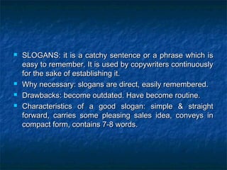  SLOGANS: it is a catchy sentence or a phrase which isSLOGANS: it is a catchy sentence or a phrase which is
easy to remember. It is used by copywriters continuouslyeasy to remember. It is used by copywriters continuously
for the sake of establishing it.for the sake of establishing it.
 Why necessary: slogans are direct, easily remembered.Why necessary: slogans are direct, easily remembered.
 Drawbacks: become outdated. Have become routine.Drawbacks: become outdated. Have become routine.
 Characteristics of a good slogan: simple & straightCharacteristics of a good slogan: simple & straight
forward, carries some pleasing sales idea, conveys inforward, carries some pleasing sales idea, conveys in
compact form, contains 7-8 words.compact form, contains 7-8 words.
 